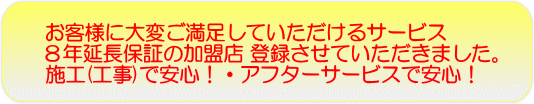 お客様が、大変ご満足していただけるサービス 8年延長保証の加盟店 登録させていただきました。 施工(工事)で安心!・アフターサービスで安心!